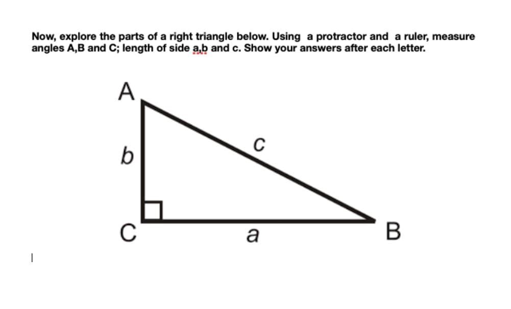 Now, explore the parts of a right triangle below. Using a protractor and a ruler, measure
angles A,B and C; length of side a,b and c. Show your answers after each letter.
A
C
b
a
B
