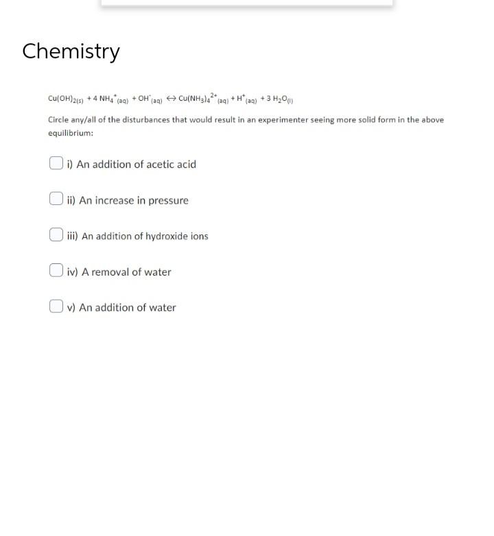 Chemistry
Cu(OH)2(s) + 4 NH4* (aq) + OH(aq) → Cu(NH3)42+ (aq) +H* (aq) + 3 H₂O(1)
Circle any/all of the disturbances that would result in an experimenter seeing more solid form in the above
equilibrium:
i) An addition of acetic acid
ii) An increase in pressure
iii) An addition of hydroxide ions
iv) A removal of water
v) An addition of water