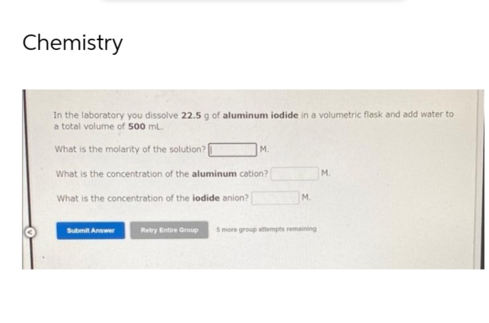 Chemistry
In the laboratory you dissolve 22.5 g of aluminum iodide in a volumetric flask and add water to
a total volume of 500 mL.
What is the molarity of the solution?
M.
What is the concentration of the aluminum cation?
M.
What is the concentration of the iodide anion?
Submit Answer
M.
Retry Entire Group 5 more group attempts remaining
