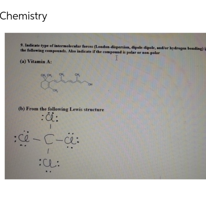 Chemistry
9. Indicate type of intermolecular forces (London-dispersion, dipole-dipole, and/or hydrogen bonding) is
the following compounds. Also indicate if the compound is polar or non-polar
I
(a) Vitamin A:
CH, CH,
CH,
que
CH,
(b) From the following Lewis structure
: c:
:c-C-a:
1
::