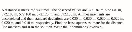 A distance is measured six times. The observed values are 572.182 m, 572.140 m,
572.103 m, 572.160 m, 572.125 m, and 572.155 m. All measurements are
uncorrelated and their standard deviations are 0.030 m, 0.030 m, 0.030 m, 0.020 m,
0.020 m, and 0.010 m, respectively. Find the least squares estimate for the distance.
Use matrices and R in the solution. Write the R commands involved.
