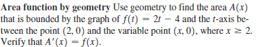 Area function by geometry Use geometry to find the area A(x)
that is bounded by the graph of f(t) = 2t – 4 and the t-axis be-
tween the point (2, 0) and the variable point (x, 0), where x > 2.
Verify that A'(x) = f(x).
