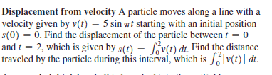 Displacement from velocity A particle moves along a line with a
velocity given by v(t) = 5 sin 7t starting with an initial position
s(0) = 0. Find the displacement of the particle between t = 0
and i = 2, which is given by s(t) = Sv(t) dt. Find the distance
traveled by the particle during this interval, which is S|v(t)| dt.
