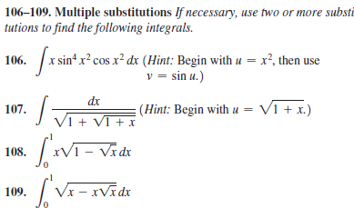 106–109. Multiple substitutions If necessary, use two or more substi
tutions to find the following integrals.
sin“ x² cos x² dx (Hint: Begin with u = x², then use
v = sin u.)
106.
dx
107.
J Vi+ VT + x
(Hint: Begin with u = V1 + x.)
108. VT- Vidi
| Vx - xVīdx
109.
