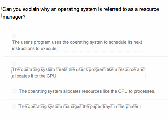 Can you explain why an operating system is referred to as a resource
manager?
The user's program uses the operating systen to schedule its next
instructions to execute.
The operating system treats the user's program like a resource and
allocates it to the CPU.
O The operating system allocates resources like the CPU to processes.
O The operating system manages the paper trays in the printer.
