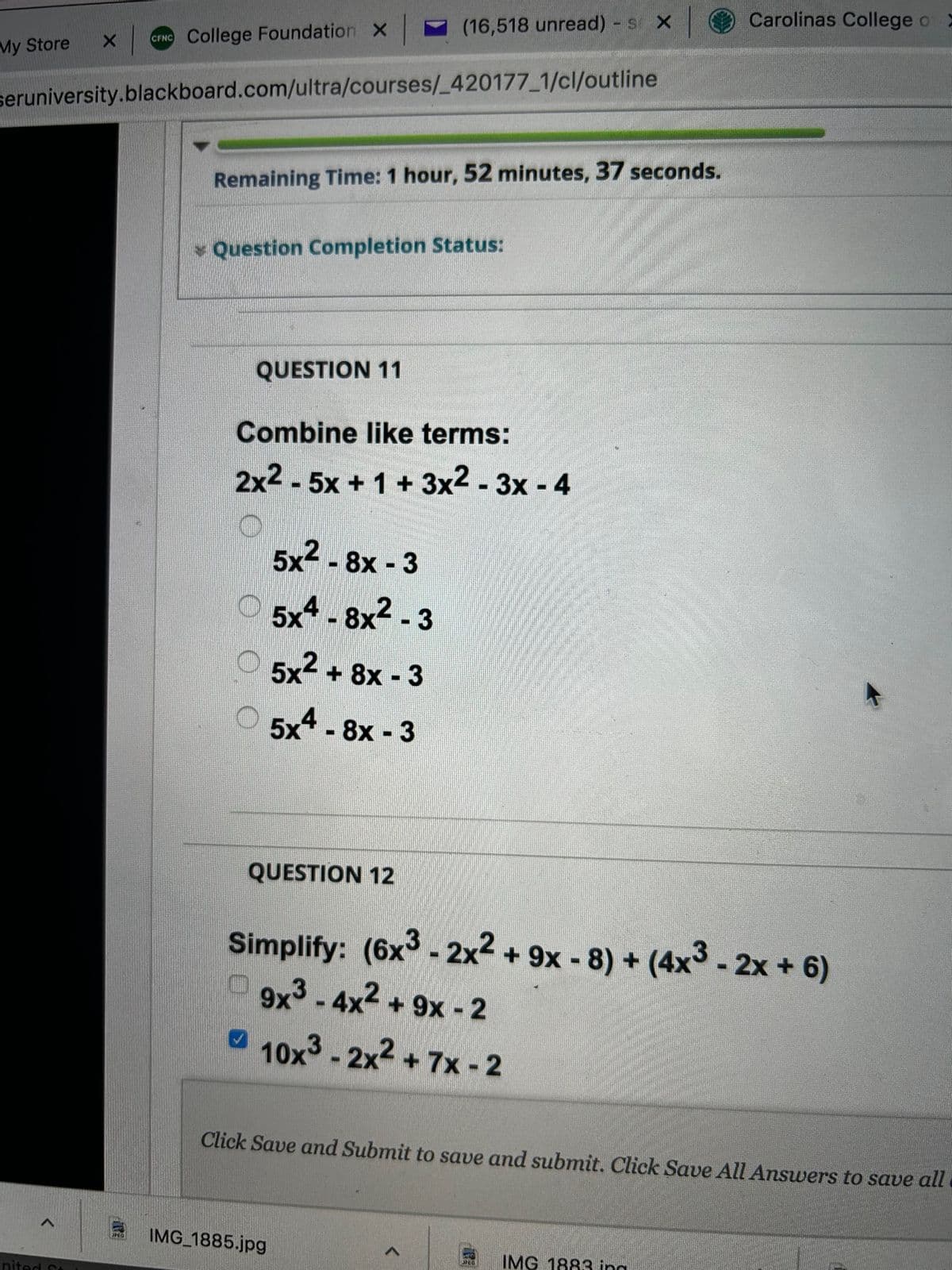 My Store X
>
CFNC College Foundation X
seruniversity.blackboard.com/ultra/courses/_420177_1/cl/outline
nited St
Remaining Time: 1 hour, 52 minutes, 37 seconds.
Question Completion Status:
QUESTION 11
(16,518 unread) - s X
Combine like terms:
2x2 - 5x + 1 + 3x2-3x - 4
O
5x2 - 8x - 3
5x4 -8x²-3
5x2 + 8x - 3
5x4 -8x - 3
QUESTION 12
IMG_1885.jpg
Simplify: (6x3 - 2x² + 9x -8) + (4x3 - 2x + 6)
9x3-4x² + 9x - 2
10x³ - 2x² +7x-2
Click Save and Submit to save and submit. Click Save All Answers to save all
Carolinas College of E
JPEG
IMG