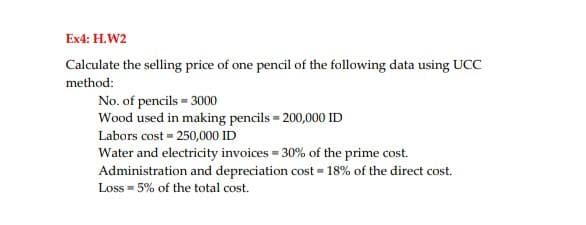 Ex4: H.W2
Calculate the selling price of one pencil of the following data using UCC
method:
No. of pencils = 3000
Wood used in making pencils = 200,000 ID
Labors cost = 250,000 ID
Water and electricity invoices = 30% of the prime cost.
Administration and depreciation cost = 18% of the direct cost.
Loss = 5% of the total cost.
