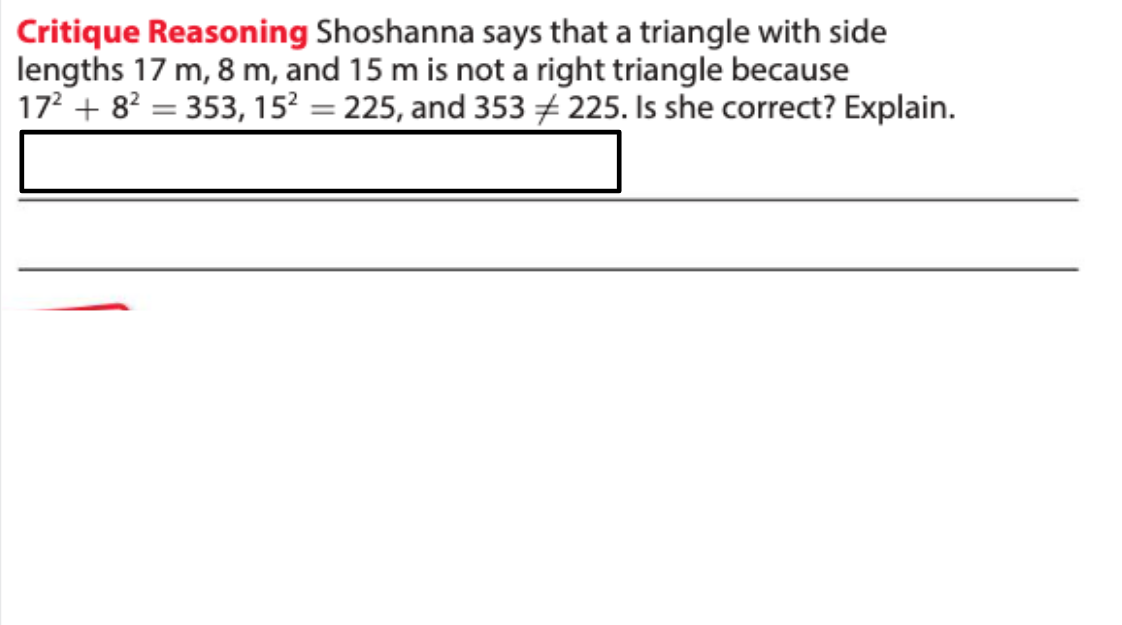 Critique Reasoning Shoshanna says that a triangle with side
lengths 17 m, 8 m, and 15 m is not a right triangle because
17 + 8? = 353, 15? = 225, and 353 # 225. Is she correct? Explain.
