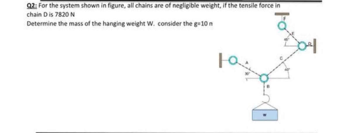 Q2: For the system shown in figure, all chains are of negligible weight, if the tensile force in
chain D is 7820 N
Determine the mass of the hanging weight W. consider the g=10 n
