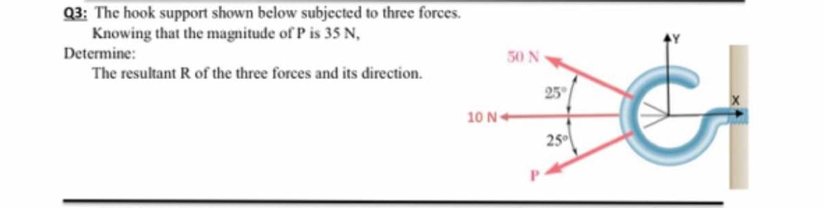 Q3: The hook support shown below subjected to three forces.
Knowing that the magnitude of P is 35 N,
Determine:
50 N
The resultant R of the three forces and its direction.
25°
10 N
25
