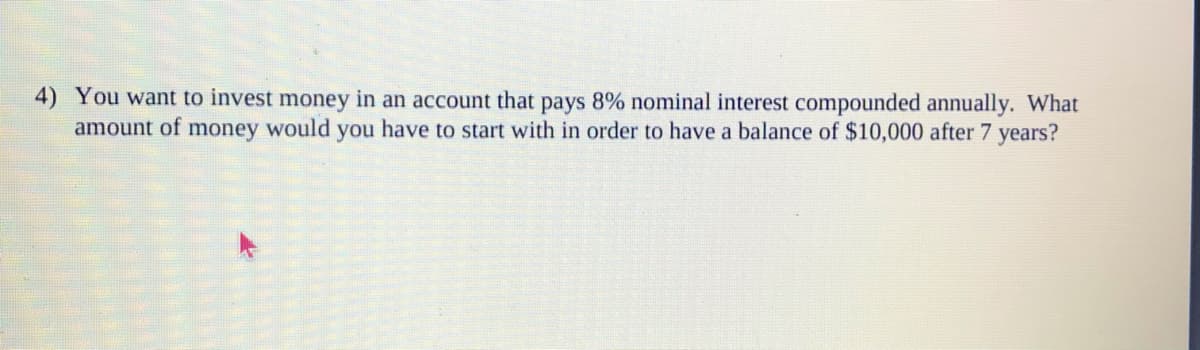 4) You want to invest money in an account that pays 8% nominal interest compounded annually. What
amount of
money
would
you have to start with in order to have a balance of $10,000 after 7 years?
