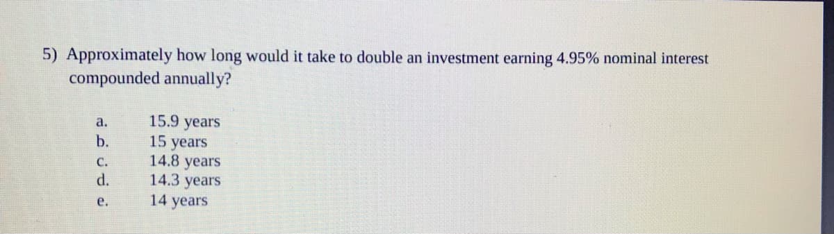 5) Approximately how long would it take to double an investment earning 4.95% nominal interest
compounded annually?
15.9 years
15 years
14.8 years
14.3 years
14 years
а.
b.
с.
d.
e.
