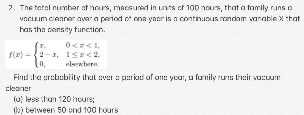 2. The total number of hours, measured in units of 100 hours, that a family runs a
vacuum cleaner over a period of one year is a continuous random variable X that
has the density function.
0 < x < 1,
f(x) = {2– r, 1<x< 2,
elsewhere.
Find the probability that over a period of one year, a family runs their vacuum
cleaner
(a) less than 120 hours;
(b) between 50 and 100 hours.
