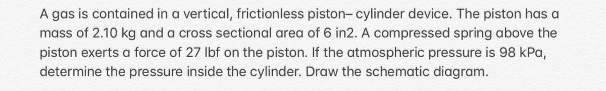 A gas is contained in a vertical, frictionless piston- cylinder device. The piston has a
mass of 2.10 kg and a cross sectional area of 6 in2. A compressed spring above the
piston exerts a force of 27 lbf on the piston. If the atmospheric pressure is 98 kPa,
determine the pressure inside the cylinder. Draw the schematic diagram.
