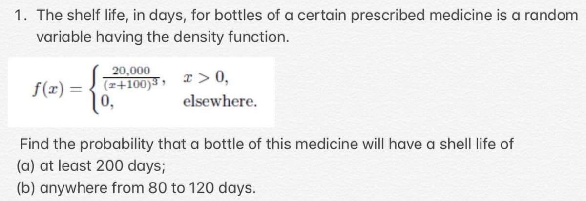1. The shelf life, in days, for bottles of a certain prescribed medicine is a random
variable having the density function.
20,000
x > 0,
f(x) = { (z+100)3 »
elsewhere.
Find the probability that a bottle of this medicine will have a shell life of
(a) at least 200 days;
(b) anywhere from 80 to 120 days.

