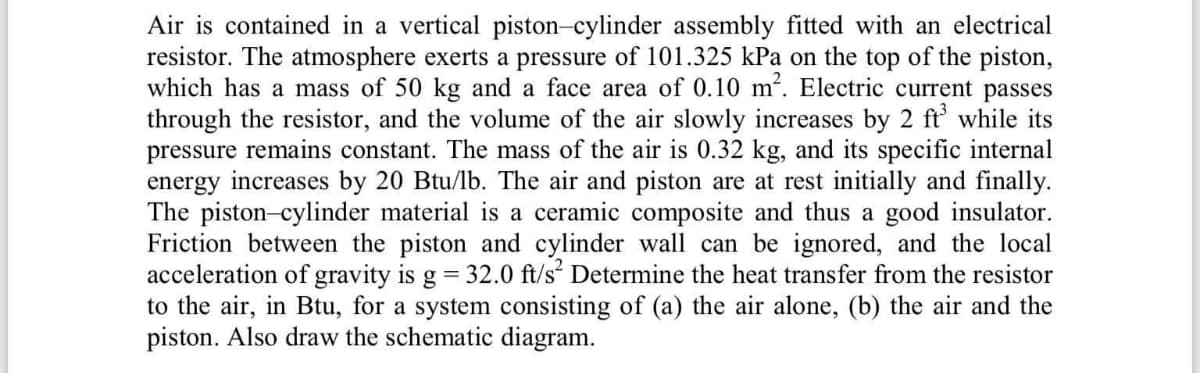 Air is contained in a vertical piston-cylinder assembly fitted with an electrical
resistor. The atmosphere exerts a pressure of 101.325 kPa on the top of the piston,
which has a mass of 50 kg and a face area of 0.10 m. Electric current passes
through the resistor, and the volume of the air slowly increases by 2 ft while its
pressure remains constant. The mass of the air is 0.32 kg, and its specific internal
energy increases by 20 Btu/lb. The air and piston are at rest initially and finally.
The piston-cylinder material is a ceramic composite and thus a good insulator.
Friction between the piston and cylinder wall can be ignored, and the local
acceleration of gravity is g = 32.0 ft/s Determine the heat transfer from the resistor
to the air, in Btu, for a system consisting of (a) the air alone, (b) the air and the
piston. Also draw the schematic diagram.

