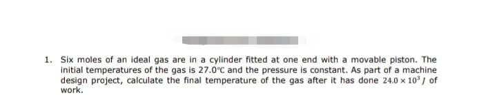 1. Six moles of an ideal gas are in a cylinder fitted at one end with a movable piston. The
initial temperatures of the gas is 27.0°C and the pressure is constant. As part of a machine
design project, calculate the final temperature of the gas after it has done 24.0 x 10³ J of
work.