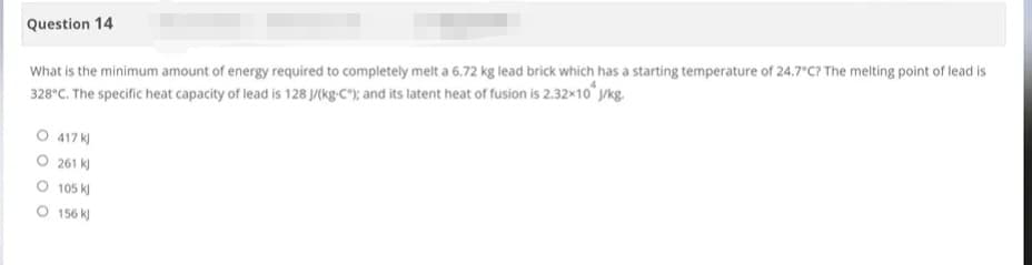 Question 14
What is the minimum amount of energy required to completely melt a 6.72 kg lead brick which has a starting temperature of 24.7°C? The melting point of lead is
328°C. The specific heat capacity of lead is 128 J/(kg-C); and its latent heat of fusion is 2.32×10 J/kg.
O 417 kJ
261 kJ
105 kJ
O 156 kJ