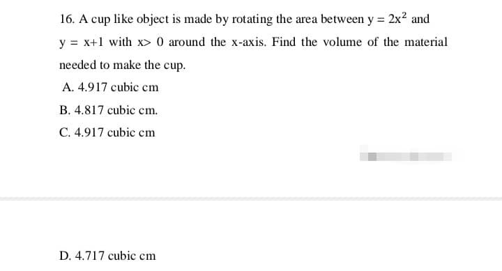 16. A cup like object is made by rotating the area between y = 2x² and
y = x+1 with x> 0 around the x-axis. Find the volume of the material
needed to make the cup.
A. 4.917 cubic cm
B. 4.817 cubic cm.
C. 4.917 cubic cm
D. 4.717 cubic cm