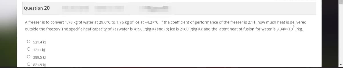 Question 20
A freezer is to convert 1.76 kg of water at 29.6°C to 1.76 kg of ice at -4.27°C. If the coefficient of performance of the freezer is 2.11, how much heat is delivered
outside the freezer? The specific heat capacity of: (a) water is 4190 J/(kg-K) and (b) ice is 2100 J/(kg-K); and the latent heat of fusion for water is 3.34xx10 J/kg.
O 521.4 kJ
O 1211 kJ
O 389.5 kJ
O 821.9 k