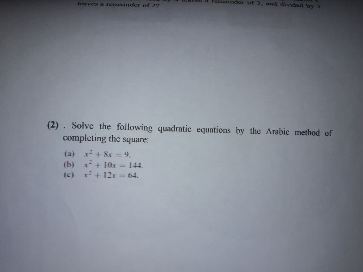 remainder of 3, and divided by 3
leaves a remainder of 2?
(2). Solve the following quadratic equations by the Arabic method of
completing the square:
(a) x + 8x = 9.
(b) x+ 10x = 144.
(c) x- + 12x = 64.
