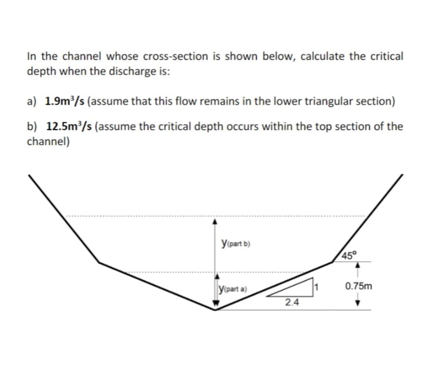 In the channel whose cross-section is shown below, calculate the critical
depth when the discharge is:
a) 1.9m/s (assume that this flow remains in the lower triangular section)
b) 12.5m?/s (assume the critical depth occurs within the top section of the
channel)
У (рart b)
45°
0.75m
y(part a)
2.4
