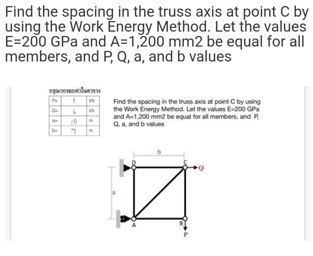 Find the spacing in the truss axis at point C by
using the Work Énergy Method. Let the values
E=200 GPa and A=1,200 mm2 be equal for all
members, and P, Q, a, and b values
กรุณากรอกค่าในตาราง
P=
kN
Find the spacing in the truss axis at point C by using
the Work Energy Method. Let the values E=200 GPa
and A=1,200 mm2 be equal for all members, and P,
Q, a, and b values
Q=
kN
10
a=
m
b=
m.
b.
A
