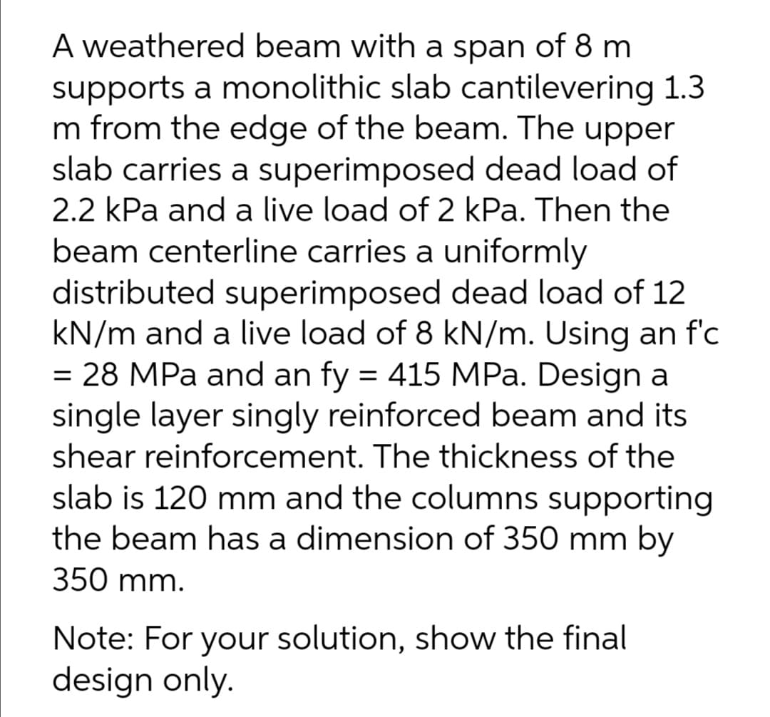 A weathered beam with a span of 8 m
supports a monolithic slab cantilevering 1.3
m from the edge of the beam. The upper
slab carries a superimposed dead load of
2.2 kPa and a live load of 2 kPa. Then the
beam centerline carries a uniformly
distributed superimposed dead load of 12
kN/m and a live load of 8 kN/m. Using an f'c
= 28 MPa and an fy = 415 MPa. Design a
single layer singly reinforced beam and its
shear reinforcement. The thickness of the
slab is 120 mm and the columns supporting
the beam has a dimension of 350 mm by
350 mm.
Note: For your solution, show the final
design only.
