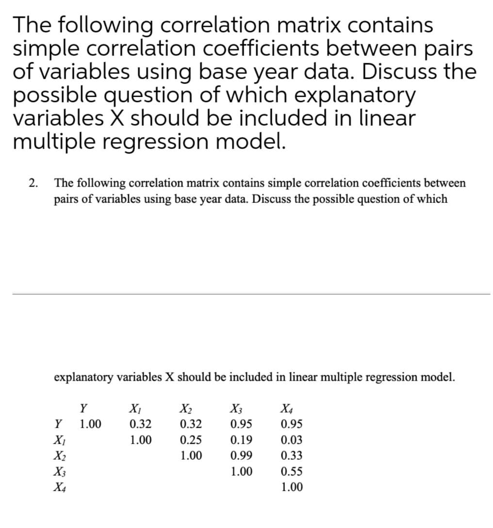 The following correlation matrix contains
simple correlation coefficients between pairs
of variables using base year data. Discuss the
possible question of which explanatory
variables X should be included in linear
multiple regression model.
2. The following correlation matrix contains simple correlation coefficients between
pairs of variables using base year data. Discuss the possible question of which
explanatory variables X should be included in linear multiple regression model.
Y
XI
X2
0.32
X3
X4
Y
1.00
0.32
0.95
0.95
X1
1.00
0.25
0.19
0.03
X2
1.00
0.99
0.33
X3
1.00
0.55
X4
1.00
