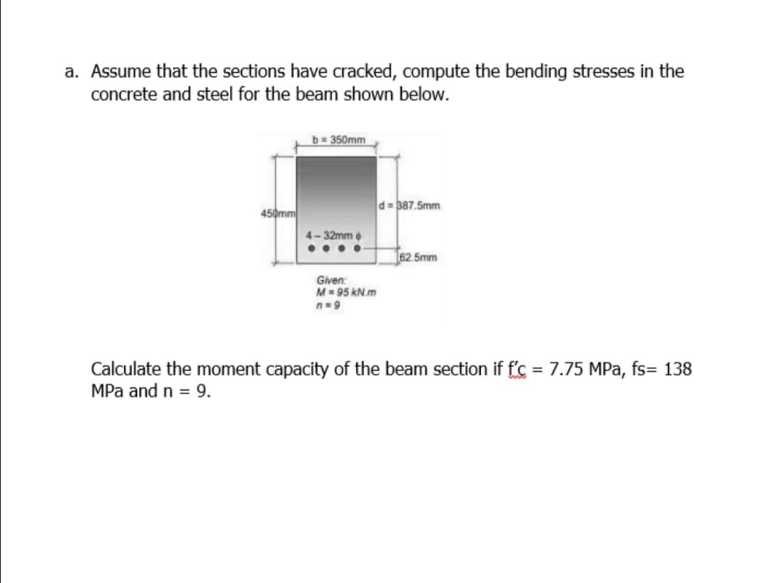 a. Assume that the sections have cracked, compute the bending stresses in the
concrete and steel for the beam shown below.
b-D350mm
d= 387.5mm
450mm
4-32mm
•...
162.5mm
Given:
M= 95 kN.m
n=9
Calculate the moment capacity of the beam section if f'c = 7.75 MPa, fs= 138
MPa and n = 9.
