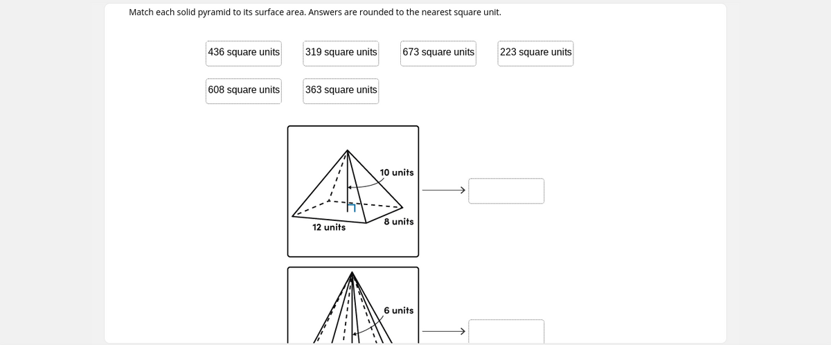 Match each solid pyramid to its surface area. Answers are rounded to the nearest square unit.
436 square units
319 square units
673 square units
223 square units
608 square units
363 square units
10 units
12 units
8 units
6 units

