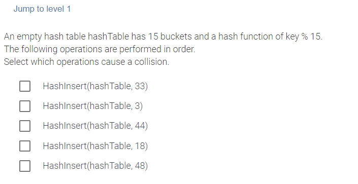 Jump to level 1
An empty hash table hashTable has 15 buckets and a hash function of key % 15.
The following operations are performed in order.
Select which operations cause a collision.
HashInsert(hashTable, 33)
HashInsert(hash Table, 3)
HashInsert(hash Table, 44)
HashInsert(hash Table, 18)
HashInsert(hash Table, 48)