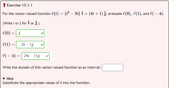 ? Exercise 13.1.1
For the vector-valued function r(t) = (t – 3t) i + (4t + 1) j, evaluate 7(0), 7(1), and r(– 4).
(Write i or j for i or j.)
F(0) = j
F(1)
2i + 5j
F(– 4)
28i - 15j
Write the domain of this vector-valued function as an interval:
Hint
Substitute the appropriate values of t into the function.
