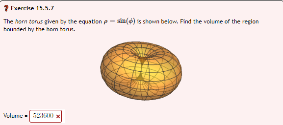 Exercise 15.5.7
The horn torus given by the equation p = sin() is shown below. Find the volume of the region
bounded by the horn torus.
Volume = 523600 x
