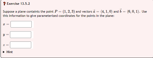 ? Exercise 13.5.2
Suppose a plane containts the point P = (1, 2, 3) and vectors ā = (4, 1, 0) and b = (6,0, 1). Use
this information to give parameterized coordinates for the points in the plane:
• Hint
