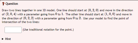 ? Question
Draw two lines together in one 3D model. One line should start at (0, 2, 0) and move in the direction
of (2, 0, 4) with a parameter going from 0 to 1. The other line should start at (1, 0, 0) and move in
the direction of (0, 2, 2) with a parameter going from 0 to 2. Use your model to find the point of
intersection of the two lines:
(Use traditional notation for the point.)
• Hint
