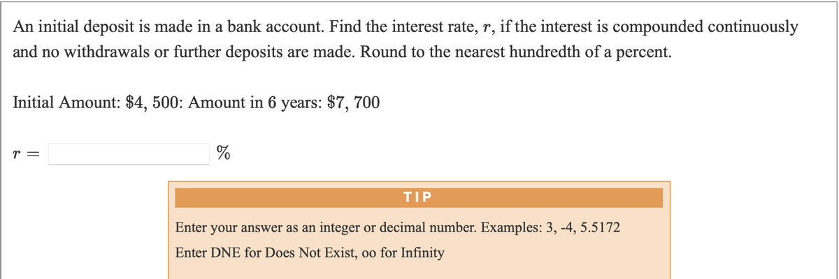 An initial deposit is made in a bank account. Find the interest rate, r, if the interest is compounded continuously
and no withdrawals or further deposits are made. Round to the nearest hundredth of a percent.
Initial Amount: $4, 500: Amount in 6 years: $7, 700
r =
%
TIP
Enter
your answer as an integer or decimal number. Examples: 3, -4, 5.5172
Enter DNE for Does Not Exist, oo for Infinity
