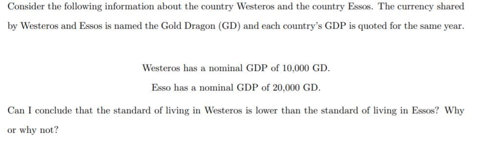 Consider the following information about the country Westeros and the country Essos. The currency shared
by Westeros and Essos is named the Gold Dragon (GD) and each country's GDP is quoted for the same year.
Westeros has a nominal GDP of 10,000 GD.
Esso has a nominal GDP of 20,000 GD.
Can I conclude that the standard of living in Westeros is lower than the standard of living in Essos? Why
or why not?
