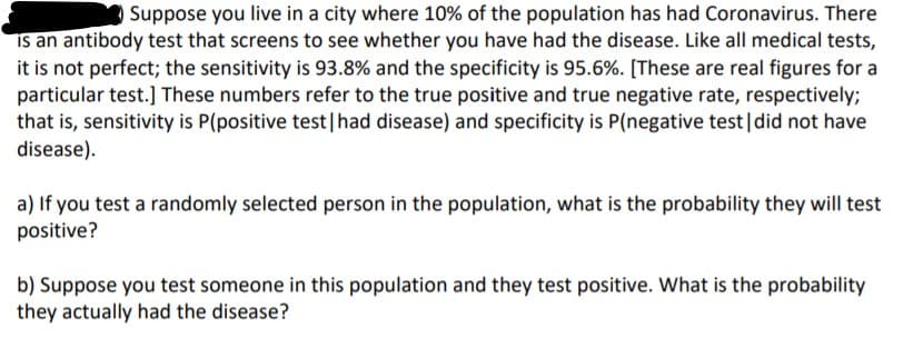 Suppose you live in a city where 10% of the population has had Coronavirus. There
is an antibody test that screens to see whether you have had the disease. Like all medical tests,
it is not perfect; the sensitivity is 93.8% and the specificity is 95.6%. [These are real figures for a
particular test.] These numbers refer to the true positive and true negative rate, respectively;
that is, sensitivity is P(positive test|had disease) and specificity is P(negative test|did not have
disease).
