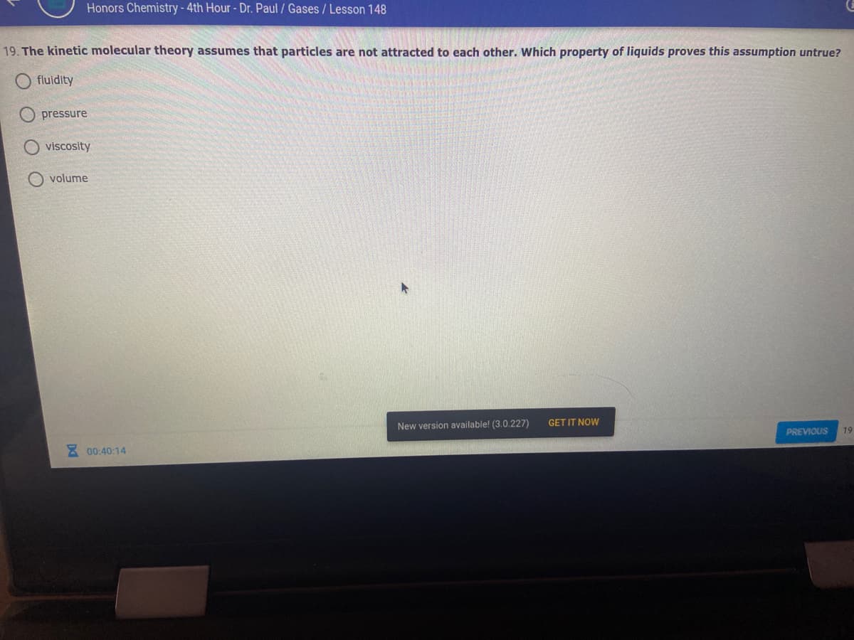 Honors Chemistry -4th Hour- Dr. Paul / Gases/ Lesson 148
19. The kinetic molecular theory assumes that particles are not attracted to each other. Which property of liquids proves this assumption untrue?
fluidity
pressure
viscosity
O volume
New version available! (3.0.227)
GET IT NOW
PREVIOUS
19
E 00:40:14
