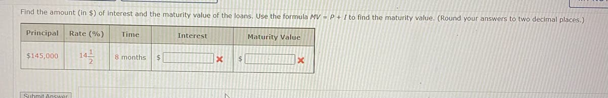 Find the amount (in $) of interest and the maturity value of the loans. Use the formula MV = P + I to find the maturity value. (Round your answers to two decimal places.)
Principal Rate (%)
$145,000
Submit Answer
141
2
Time
8 months $
Interest
x
$
Maturity Value
X