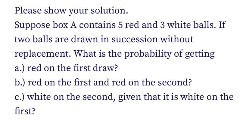 Please show your solution.
Suppose box A contains 5 red and 3 white balls. If
two balls are drawn in succession without
replacement. What is the probability of getting
a.) red on the first draw?
b.) red on the first and red on the second?
c.) white on the second, given that it is white on the
first?