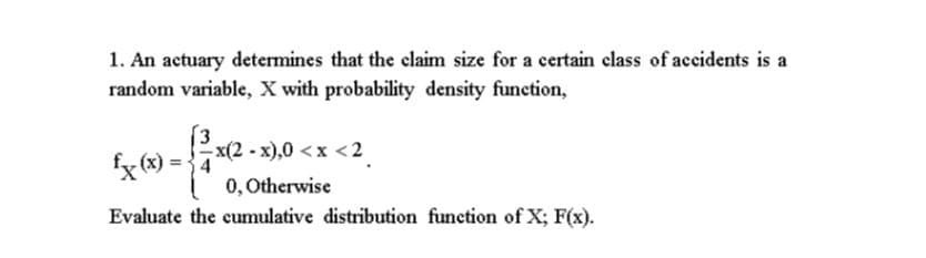 1. An actuary determines that the claim size for a certain class of accidents is a
random variable, X with probability density function,
(3
x(2 - x),0 <x <2
fx (8) = {7
0, Otherwise
Evaluate the cumulative distribution function of X; F(x).
