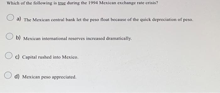 Which of the following is true during the 1994 Mexican exchange rate crisis?
a) The Mexican central bank let the peso float because of the quick depreciation of peso.
b) Mexican international reserves increased dramatically.
c) Capital rushed into Mexico.
d) Mexican peso appreciated.