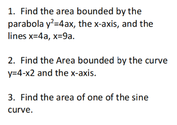 1. Find the area bounded by the
parabola y?=4ax, the x-axis, and the
lines x=4a, x=9a.
2. Find the Area bounded by the curve
y=4-x2 and the x-axis.
3. Find the area of one of the sine
curve.
