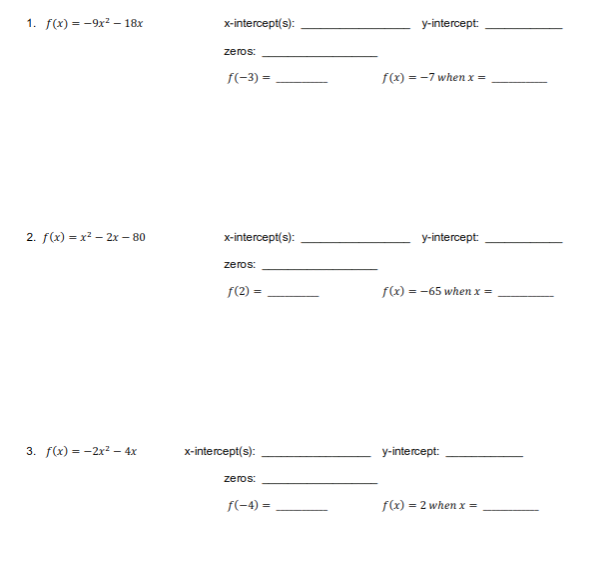 1. f(x) = -9x² - 18x
2. f(x)=x²- 2x - 80
3. f(x)=2x² - 4x
x-intercept(s):
zeros:
f(-3)=
x-intercept(s):
zeros:
f(2)=
x-intercept(s):
zeros:
f(-4)=
y-intercept:
f(x) = -7 when x=
y-intercept:
f(x) = -65 when x =
y-intercept:
f(x) = 2 when x =