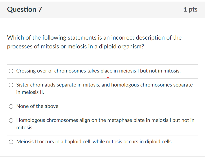 Question 7
1 pts
Which of the following statements is an incorrect description of the
processes of mitosis or meiosis in a diploid organism?
O Crossing over of chromosomes takes place in meiosis I but not in mitosis.
O Sister chromatids separate in mitosis, and homologous chromosomes separate
in meiosis II.
O None of the above
O Homologous chromosomes align on the metaphase plate in meiosis I but not in
mitosis.
O Meiosis II occurs in a haploid cell, while mitosis occurs in diploid cells.
