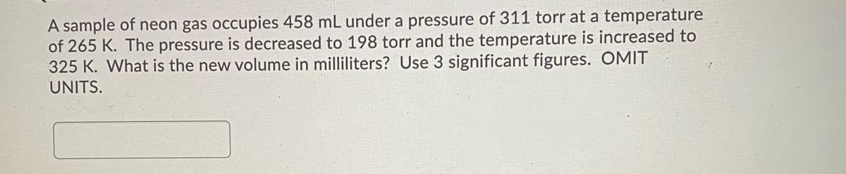 A sample of neon gas occupies 458 mL under a pressure of 311 torr at a temperature
of 265 K. The pressure is decreased to 198 torr and the temperature is increased to
325 K. What is the new volume in milliliters? Use 3 significant figures. OMIT
UNITS.
