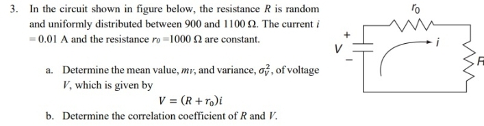 3. In the circuit shown in figure below, the resistance R is random
and uniformly distributed between 900 and 1100 2. The current i
ro
= 0.01 A and the resistance ro =1000 Q are constant.
i
a. Determine the mean value, mr, and variance, of, of voltage
V, which is given by
V = (R +ro)i
b. Determine the correlation coefficient of R and V.
