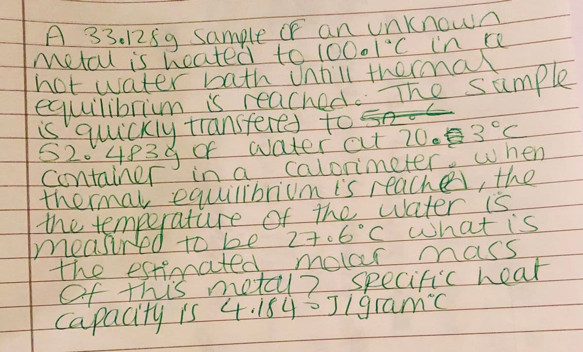 A 331289 sample OF an unknown
metalis Keated to 10001°C ine
hot water bath unill thermal
s reached. The sümple
तक
5'quickly transfered to 5oo6
52:4P3&Of
container in a
themal equillbrium is reachel, the
the temperatire of the water is
meained to be
the
water at 200€3°C
calorimetere when
e
27.6°C what is
e estimated
Of this nnetal> specific heat
cafacityis
molar
mass
4.184J19ram'c
